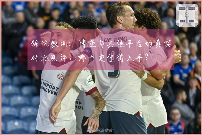 踩坑教训：博鱼与其他平台的真实对比测评，哪个更值得入手？