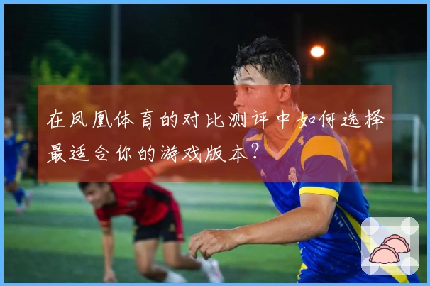 在凤凰体育的对比测评中如何选择最适合你的游戏版本？