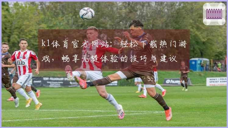 k1体育官方网站：轻松下载热门游戏，畅享无缝体验的技巧与建议