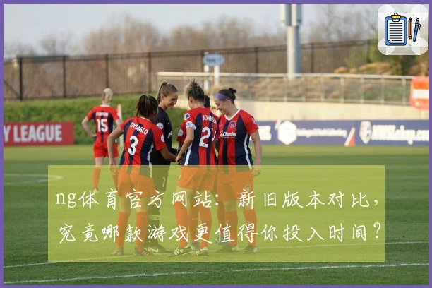 ng体育官方网站：新旧版本对比，究竟哪款游戏更值得你投入时间？