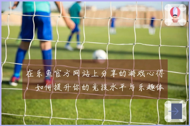 在乐鱼官方网站上分享的游戏心得，如何提升你的竞技水平与乐趣体验