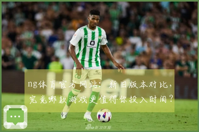 ng体育官方网站：新旧版本对比，究竟哪款游戏更值得你投入时间？