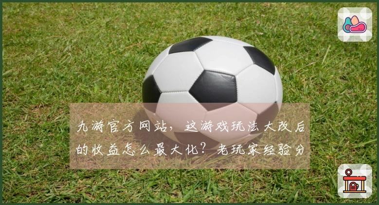 九游官方网站,这游戏玩法大改后的收益怎么最大化?老玩家经验分享!