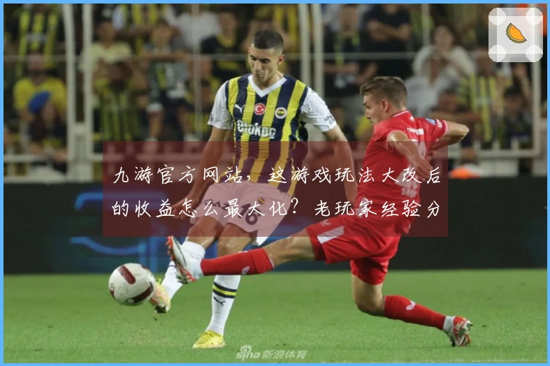 九游官方网站，这游戏玩法大改后的收益怎么最大化？老玩家经验分享！